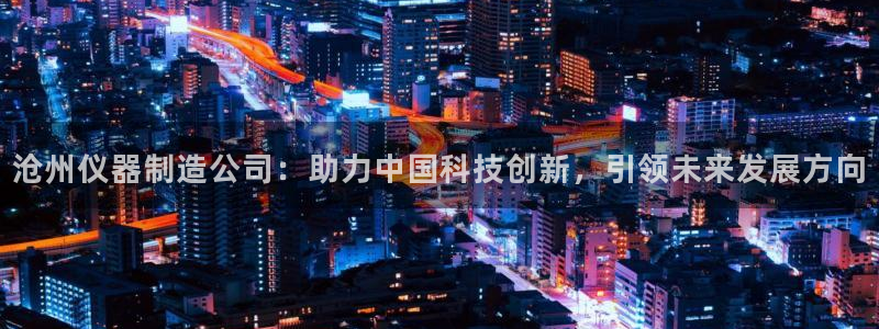云顶电竞app：沧州仪器制造公司：助力中国科技创新，引领未来