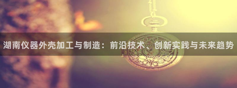 云顶国际提现：湖南仪器外壳加工与制造：前沿技术、创新实践与未