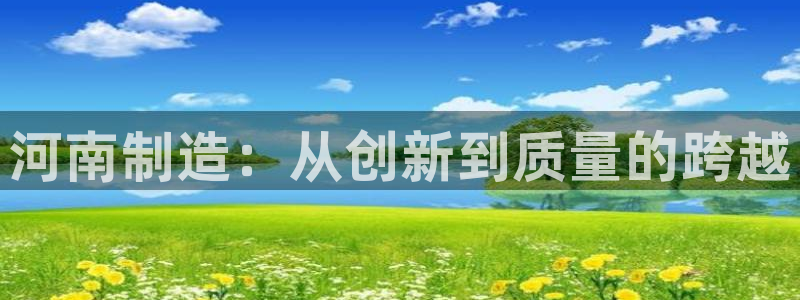 云顶国际版怎么下载：河南制造：从创新到质量的跨越