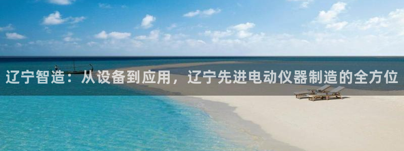 云顶国际旅行社：辽宁智造：从设备到应用，辽宁先进电动仪器制造