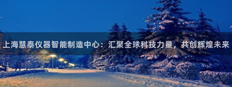 云顶国际app是什么：上海慧泰仪器智能制造中心：汇聚全球科技