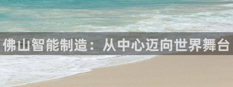 云顶国际足球app下载安卓：佛山智能制造：从中心迈向世界舞台