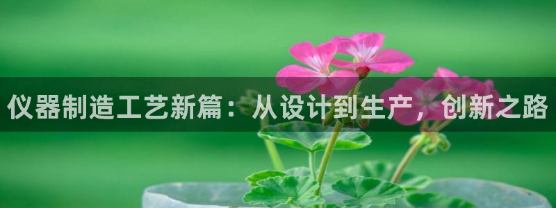 云顶集团老总：仪器制造工艺新篇：从设计到生产，创新之路