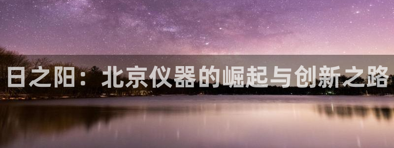 云顶国际宴会中心：日之阳：北京仪器的崛起与创新之路