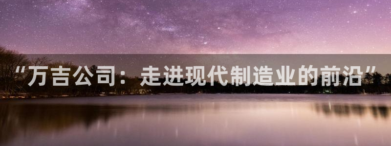 云顶国际是黑台吗知乎：“万吉公司：走进现代制造业的前沿”