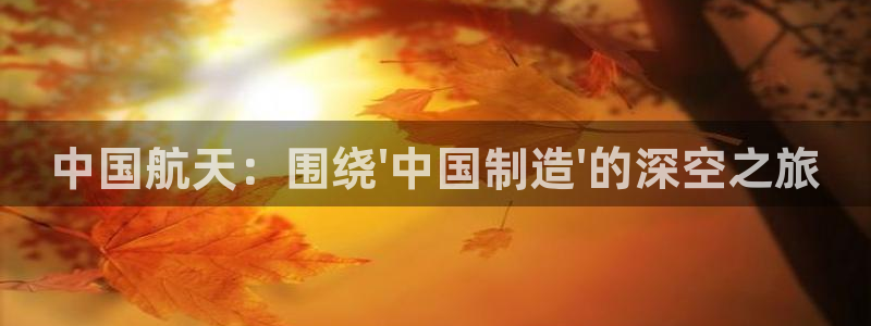 下载云顶国际app：中国航天：围绕\'中国制造\'的深空之旅