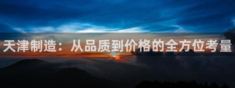 云顶国际服怎么更新：天津制造：从品质到价格的全方位考量