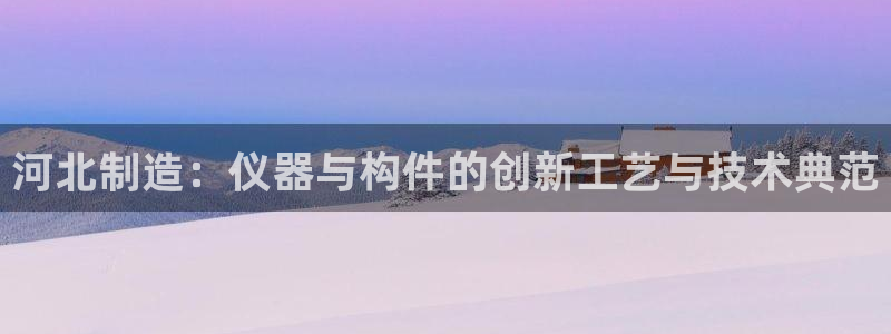 云顶集团网：河北制造：仪器与构件的创新工艺与技术典范